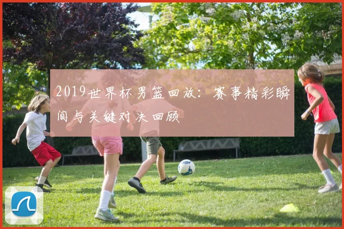 2019世界杯男篮回放：赛事精彩瞬间与关键对决回顾