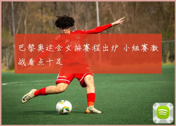 巴黎奥运会女排赛程出炉 小组赛激战看点十足