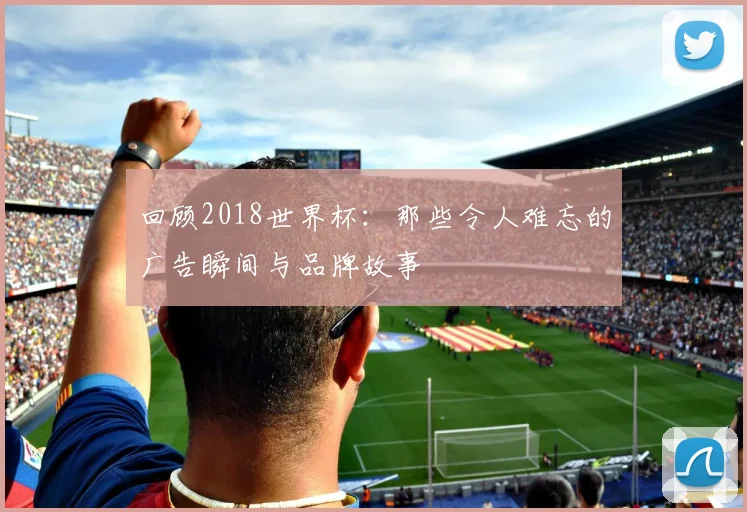 回顾2018世界杯：那些令人难忘的广告瞬间与品牌故事