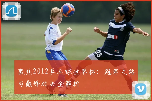 聚焦2012乒乓球世界杯：冠军之路与巅峰对决全解析