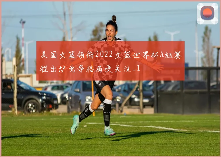 美国女篮领衔2022女篮世界杯A组赛程出炉竞争格局受关注_1