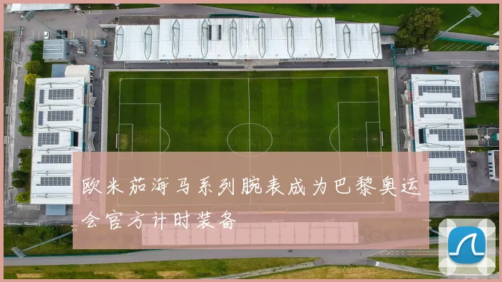 欧米茄海马系列腕表成为巴黎奥运会官方计时装备