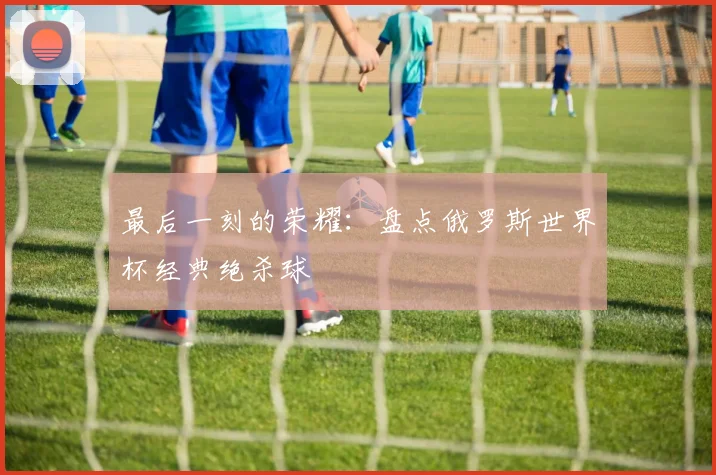 最后一刻的荣耀：盘点俄罗斯世界杯经典绝杀球