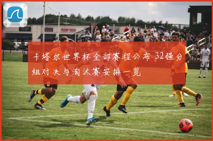 卡塔尔世界杯全部赛程公布 32强分组对决与淘汰赛安排一览