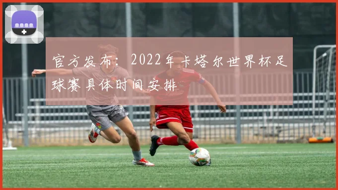 官方发布:2022年卡塔尔世界杯足球赛具体时间安排