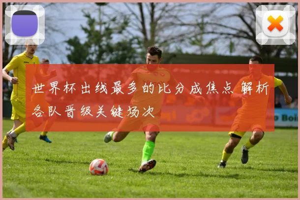 世界杯出线最多的比分成焦点 解析各队晋级关键场次