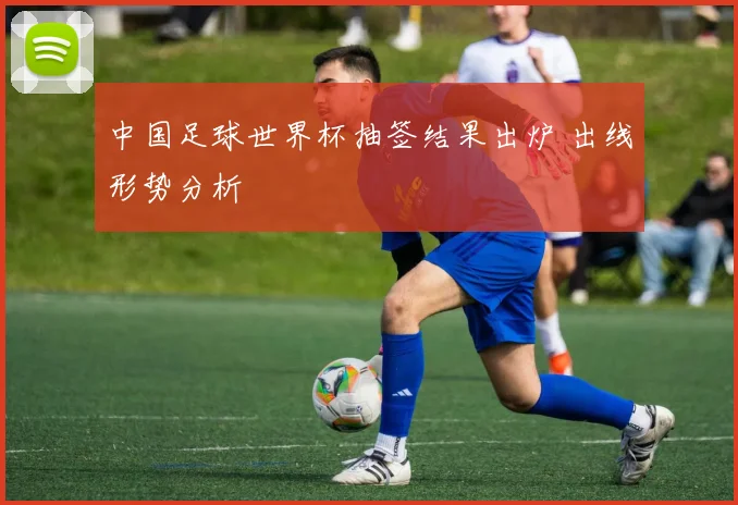 中国足球世界杯抽签结果出炉 出线形势分析