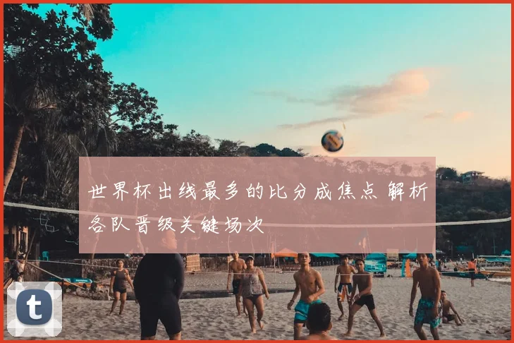 世界杯出线最多的比分成焦点 解析各队晋级关键场次
