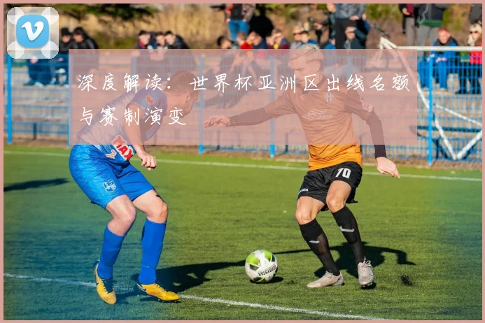 深度解读：世界杯亚洲区出线名额与赛制演变