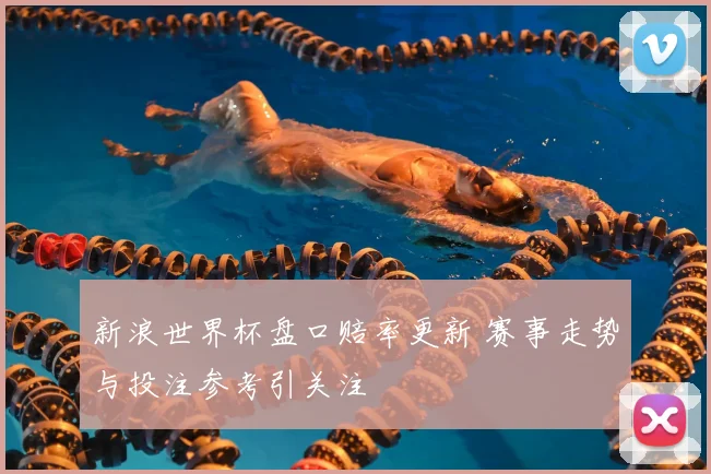 新浪世界杯盘口赔率更新 赛事走势与投注参考引关注