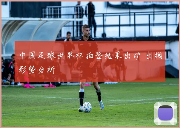 中国足球世界杯抽签结果出炉 出线形势分析