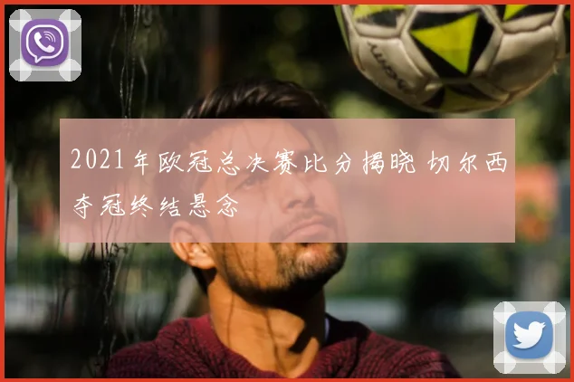 2021年欧冠总决赛比分揭晓 切尔西夺冠终结悬念