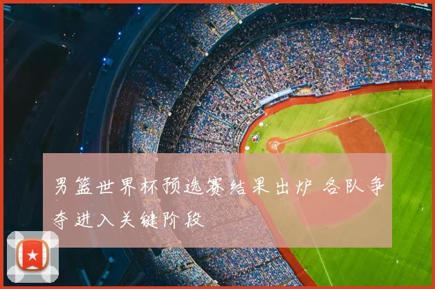 男篮世界杯预选赛结果出炉 各队争夺进入关键阶段