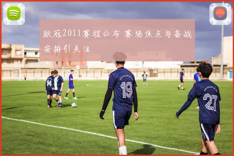 欧冠2011赛程公布 赛场焦点与备战安排引关注