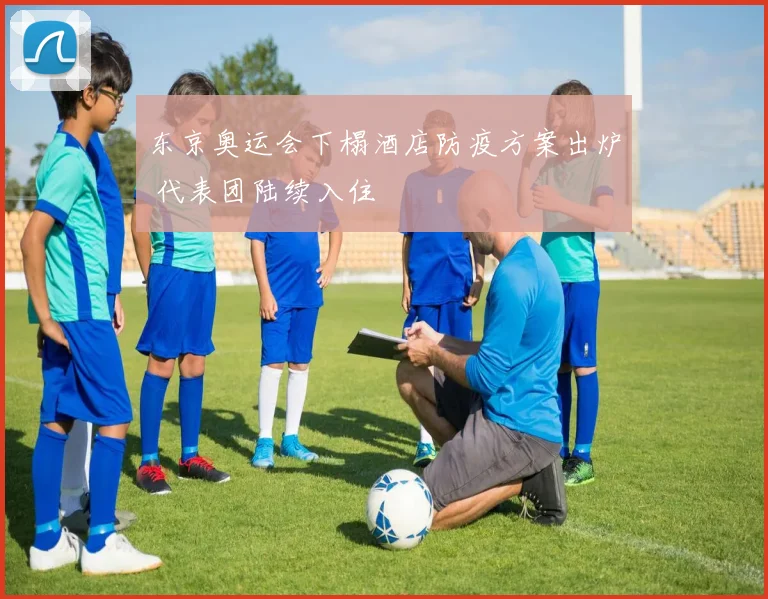 东京奥运会下榻酒店防疫方案出炉 代表团陆续入住