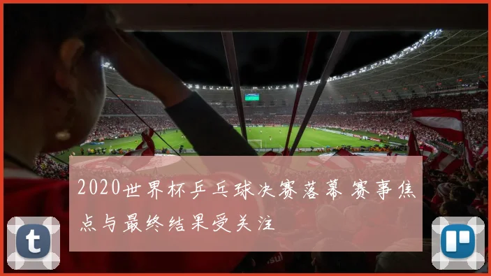 2020世界杯乒乓球决赛落幕 赛事焦点与最终结果受关注