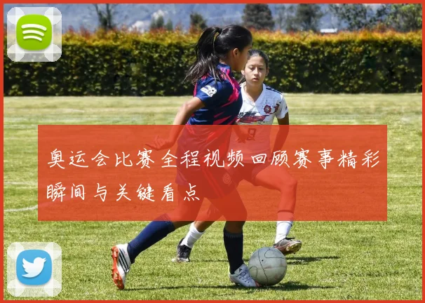 奥运会比赛全程视频回顾赛事精彩瞬间与关键看点