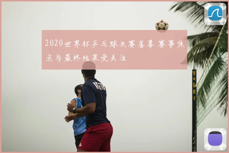 2020世界杯乒乓球决赛落幕 赛事焦点与最终结果受关注