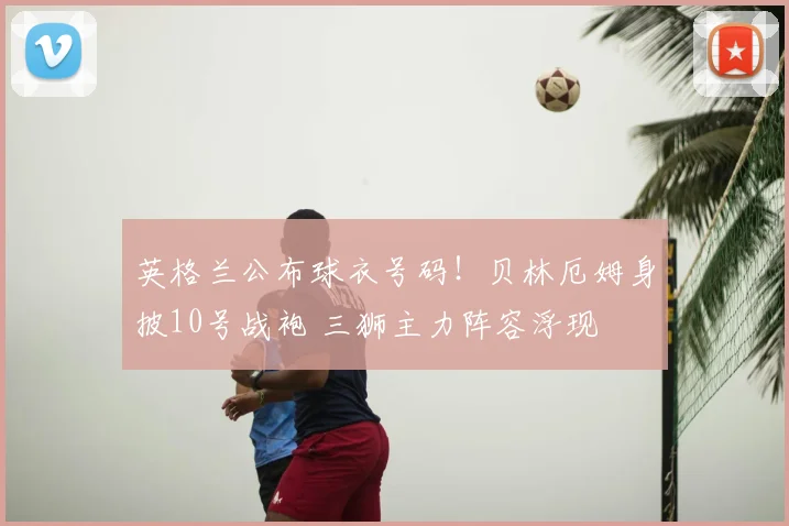 英格兰公布球衣号码！贝林厄姆身披10号战袍 三狮主力阵容浮现