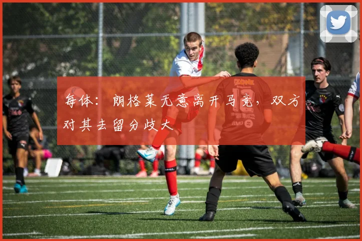 每体：朗格莱无意离开马竞，双方对其去留分歧大